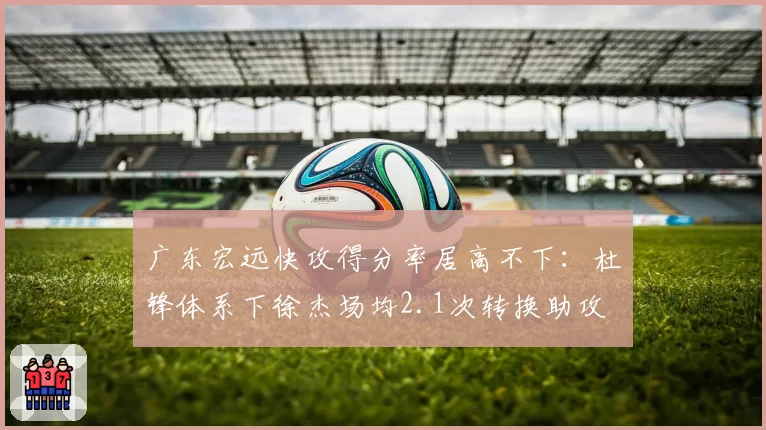 广东宏远快攻得分率居高不下:杜锋体系下徐杰场均2.1次转换助攻