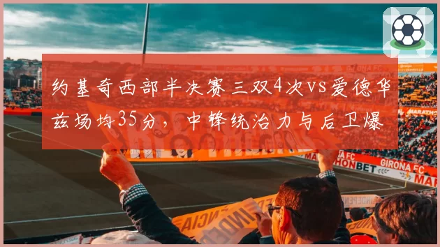 约基奇西部半决赛三双4次vs爱德华兹场均35分，中锋统治力与后卫爆发力谁更致命？__br_