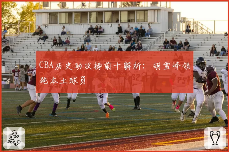 CBA历史助攻榜前十解析：胡雪峰领跑本土球员