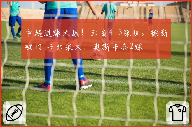 中超进球大战!云南4-3深圳,徐新破门 卡尔采夫、奥斯卡各2球
