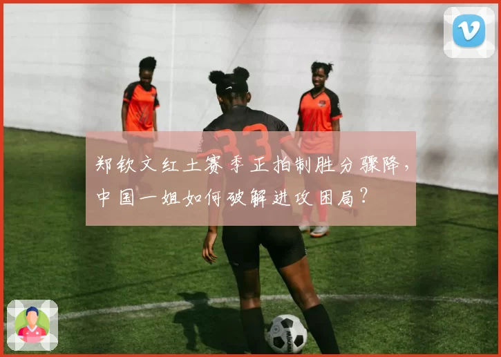 郑钦文红土赛季正拍制胜分骤降，中国一姐如何破解进攻困局？